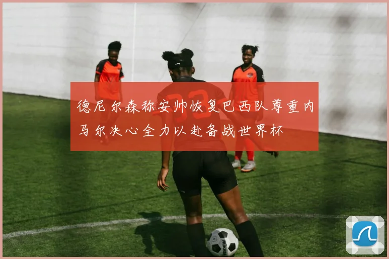 德尼尔森称安帅恢复巴西队尊重内马尔决心全力以赴备战世界杯
