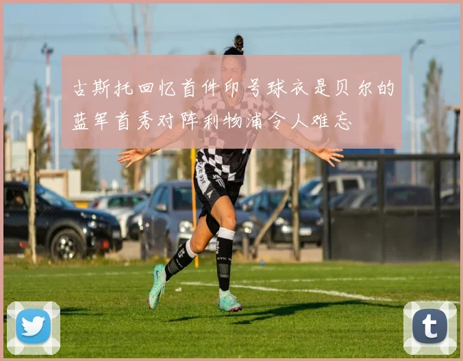古斯托回忆首件印号球衣是贝尔的蓝军首秀对阵利物浦令人难忘