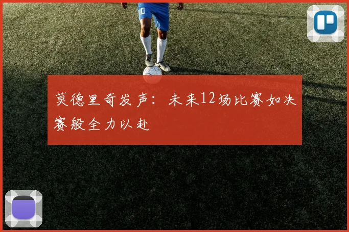 莫德里奇发声：未来12场比赛如决赛般全力以赴