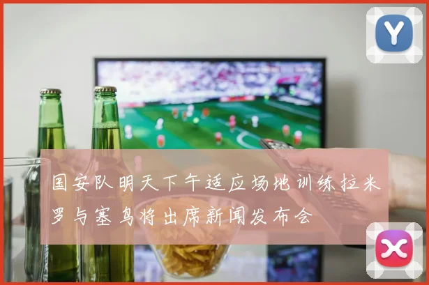 国安队明天下午适应场地训练拉米罗与塞鸟将出席新闻发布会