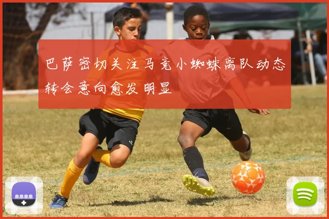 巴萨密切关注马竞小蜘蛛离队动态转会意向愈发明显