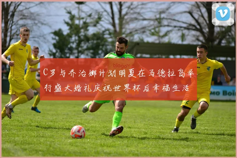 C罗与乔治娜计划明夏在马德拉岛举行盛大婚礼庆祝世界杯后幸福生活