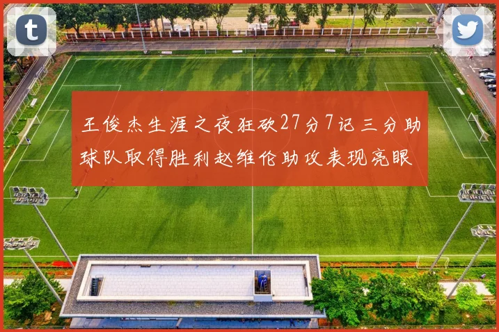 王俊杰生涯之夜狂砍27分7记三分助球队取得胜利赵维伦助攻表现亮眼