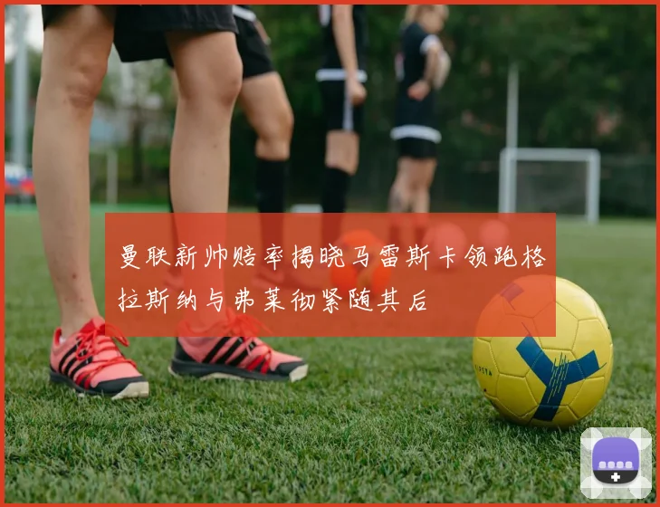 曼联新帅赔率揭晓马雷斯卡领跑格拉斯纳与弗莱彻紧随其后
