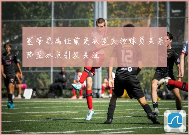 塞蒂恩离任前更衣室失控球员关系降至冰点引发关注