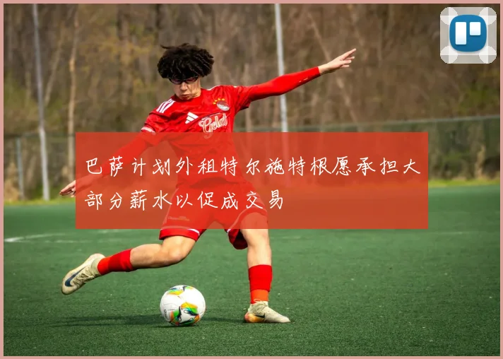 巴萨计划外租特尔施特根愿承担大部分薪水以促成交易