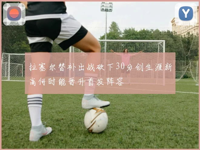拉塞尔替补出战砍下30分创生涯新高何时能晋升首发阵容