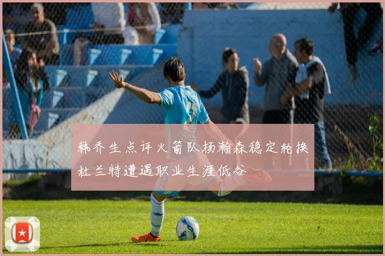 韩乔生点评火箭队杨瀚森稳定轮换杜兰特遭遇职业生涯低谷