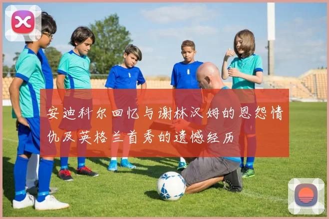 安迪科尔回忆与谢林汉姆的恩怨情仇及英格兰首秀的遗憾经历