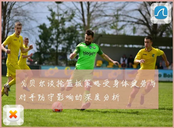 戈贝尔谈抢篮板策略受身体疲劳与对手防守影响的深度分析