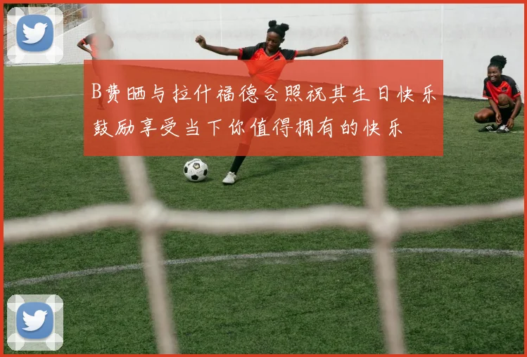 B费晒与拉什福德合照祝其生日快乐鼓励享受当下你值得拥有的快乐
