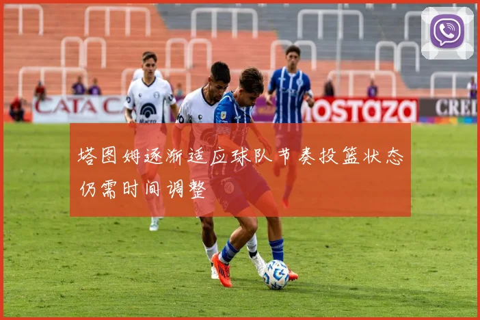 塔图姆逐渐适应球队节奏投篮状态仍需时间调整