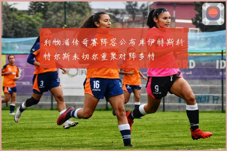 利物浦传奇赛阵容公布库伊特斯科特尔斯米切尔重聚对阵多特