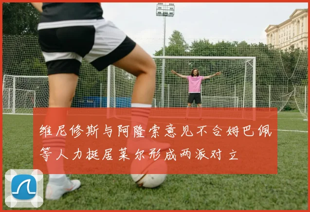 维尼修斯与阿隆索意见不合姆巴佩等人力挺居莱尔形成两派对立