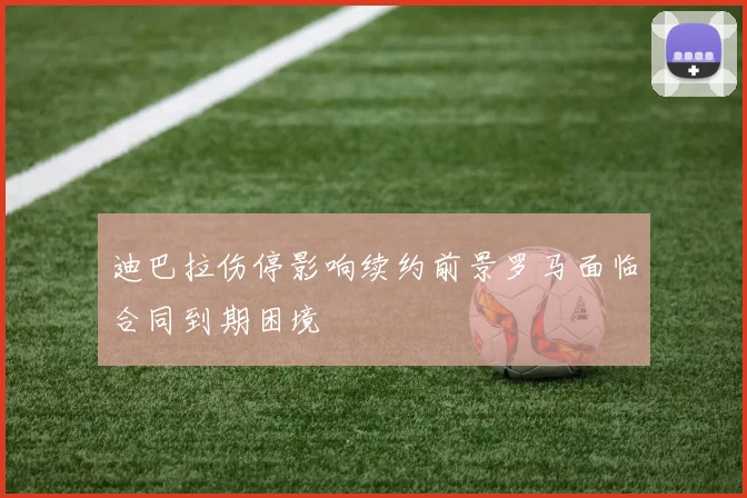 迪巴拉伤停影响续约前景罗马面临合同到期困境